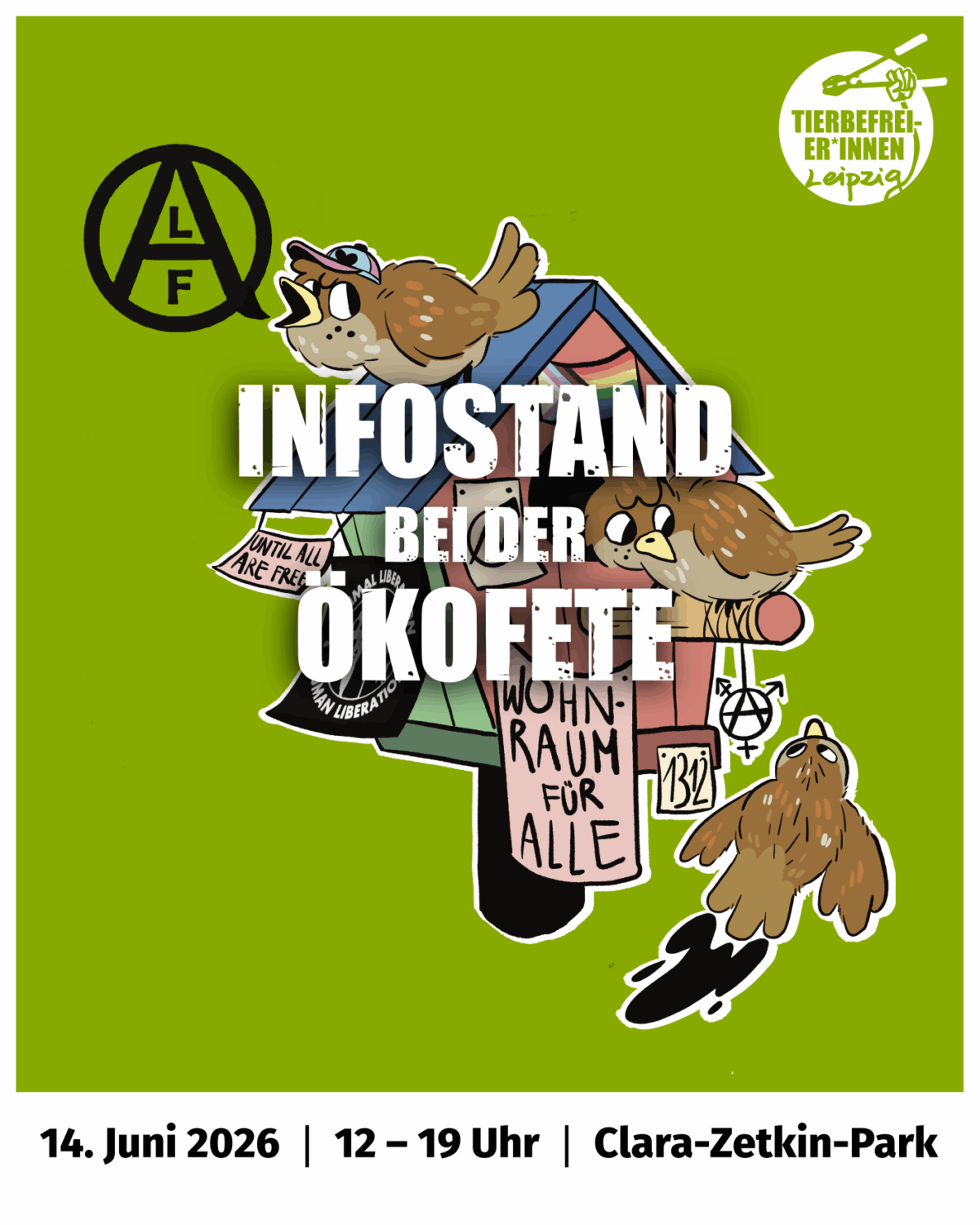 Das Bild zeigt ein buntes Vogelhaus das mit verschiedenen Flaggen und Bannern geschmückt ist: eine progressive Pride Flag über dem Eingang, ein Banner “until all are free” hängt seitlich vom Dach, dahinter zu sehen eine “Animal Liberation, Human Liberation” Fahne, vorn ein Banner “Wohnraum für alle” und ein inklusives Anarchie-Gendersymbol hängt vom Eingang hinab, zu guter letzt noch die Zahl “1312”. Insgesamt befinden sich 3 Spatzen in dem Bild. Ein Spatz ruft vom Dach “ALF”, ein Spatz hockt auf der Stange und schaut nach unten und ein Spatz kommt angeflogen. Oben rechts das Logo der Tierbefreier*innen Leipzig. Über all dem prangt der Schriftzug Infostand bei der Ökofete. Im Footer befinden sich die näheren Details: 13. Juni 2026, 12-19 Uhr, Clara Zetkin Park.